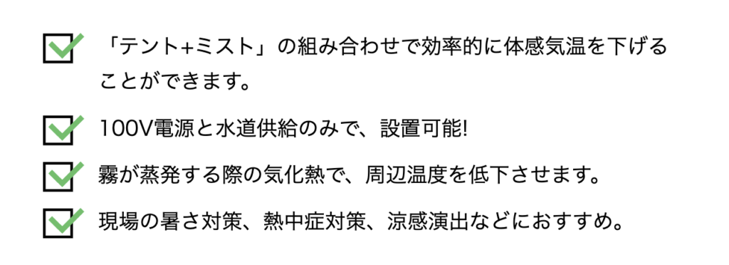 「テント+ミスト」の組み合わせで効率的に体感気温を下げる
ことができます。
h100V電源と水道供給のみで、設置可能!
霧が蒸発する際の気化熱で、周辺温度を低下させます。
\現場の暑さ対策、熱中症対策、涼感演出などにおすすめ。